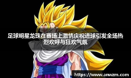足球明星龙珠在赛场上激情庆祝进球引发全场热烈欢呼与狂欢气氛